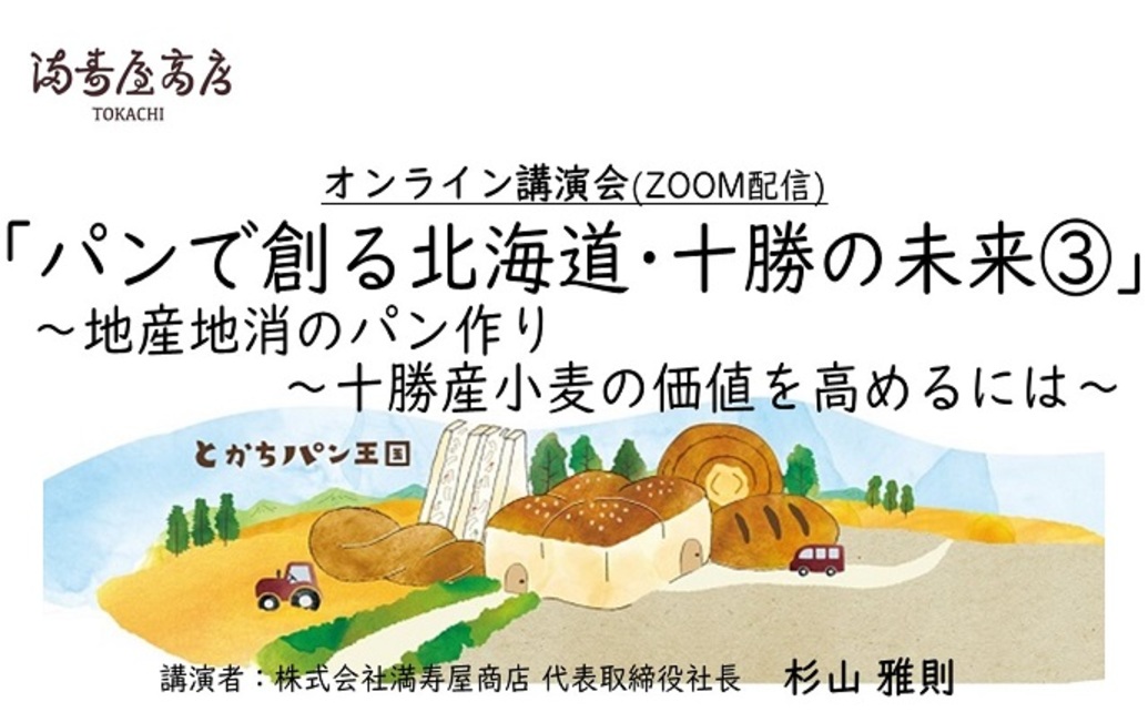  	黄金色の小麦畑・見渡す限りに広がる作物が芽吹く緑色の畑。 	小麦を始めとした農作物が豊富な農業大国十勝。 	満寿屋商店のパン作りにには欠かすことができない、十勝の光景です。 	その十勝という地で、...