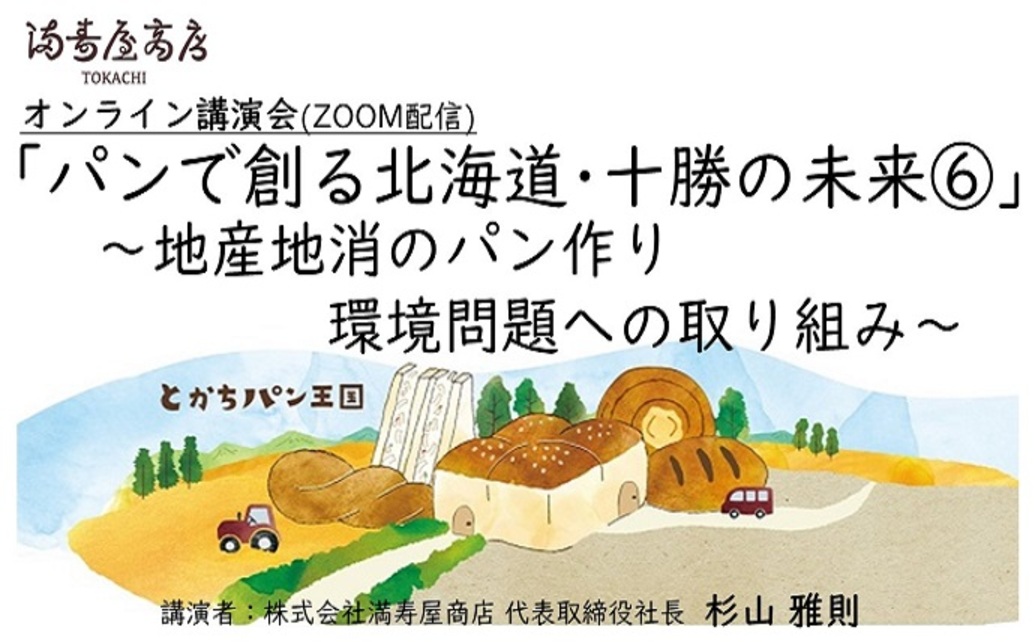  	黄金色の小麦畑・見渡す限りに広がる作物が芽吹く緑色の畑。 	小麦を始めとした農作物が豊富な農業大国十勝。 	満寿屋商店のパン作りにには欠かすことができない、十勝の光景です。 	その十勝という地で、...