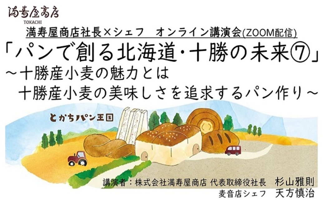  	黄金色の小麦畑・見渡す限りに広がる作物が芽吹く緑色の畑。 	小麦を始めとした農作物が豊富な農業大国十勝。 	満寿屋商店のパン作りにには欠かすことができない、十勝の光景です。 	その十勝という地で、...